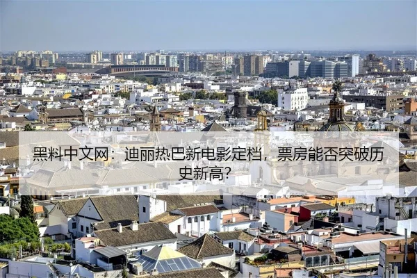 黑料中文网：迪丽热巴新电影定档，票房能否突破历史新高？