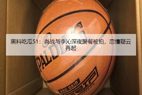 黑料吃瓜51：肖战与李沁深夜聚餐被拍，恋情疑云再起