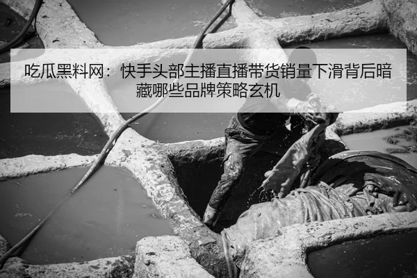 吃瓜黑料网：快手头部主播直播带货销量下滑背后暗藏哪些品牌策略玄机