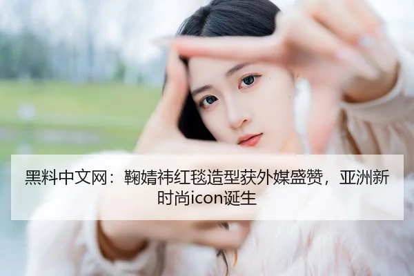 黑料中文网：鞠婧祎红毯造型获外媒盛赞，亚洲新时尚icon诞生