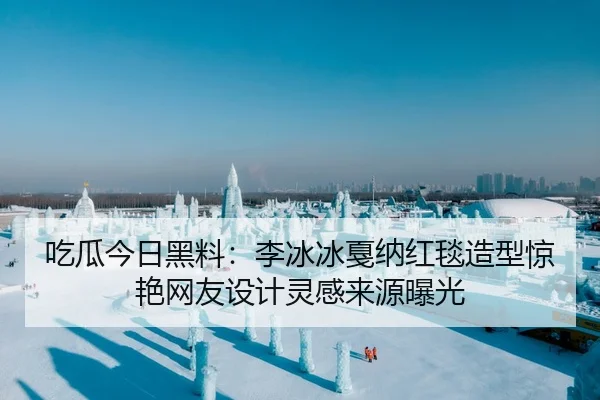 吃瓜今日黑料：李冰冰戛纳红毯造型惊艳网友设计灵感来源曝光
